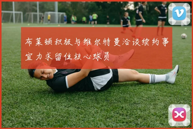 布莱顿积极与维尔特曼洽谈续约事宜力求留住核心球员