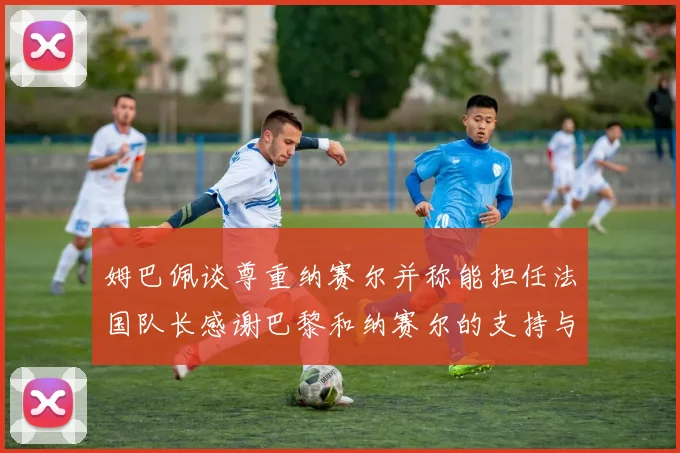 姆巴佩谈尊重纳赛尔并称能担任法国队长感谢巴黎和纳赛尔的支持与帮助