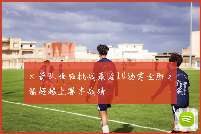 火箭队面临挑战最后10场需全胜才能超越上赛季战绩