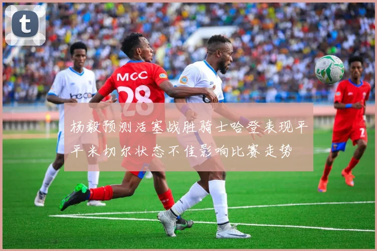 杨毅预测活塞战胜骑士哈登表现平平米切尔状态不佳影响比赛走势