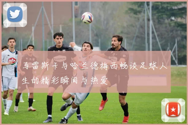 马雷斯卡与哈兰德梅西畅谈足球人生的精彩瞬间与热爱