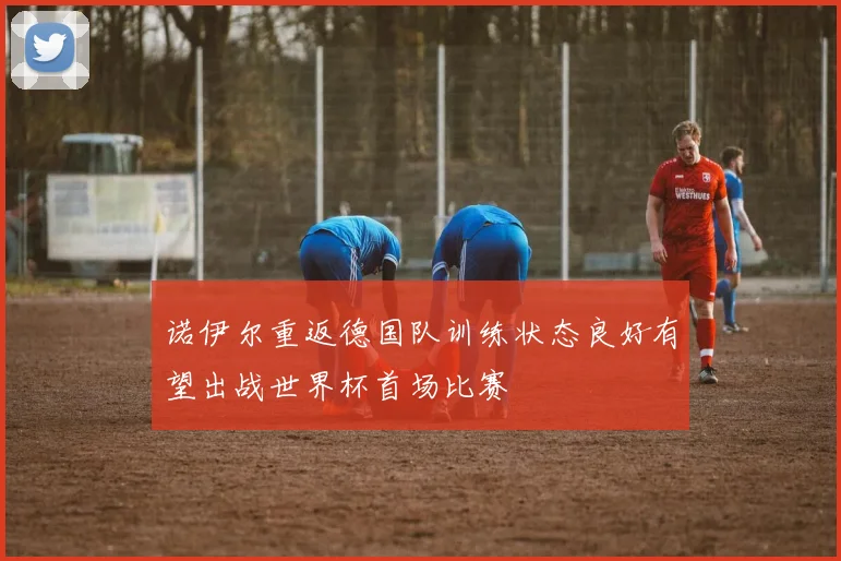 诺伊尔重返德国队训练状态良好有望出战世界杯首场比赛