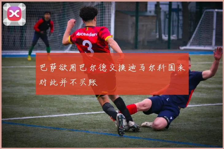 巴萨欲用巴尔德交换迪马尔科国米对此并不买账