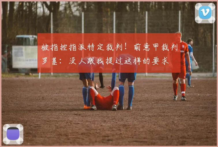 被指控指派特定裁判！前意甲裁判罗基：没人跟我提过这样的要求