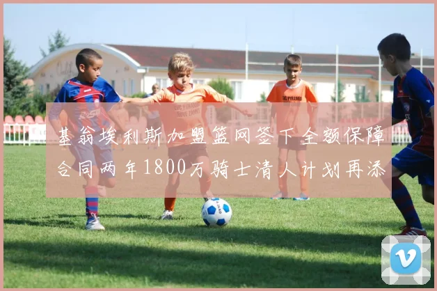 基翁埃利斯加盟篮网签下全额保障合同两年1800万骑士清人计划再添新动态