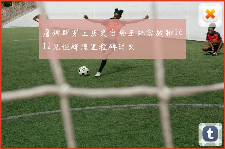 詹姆斯穿上历史出场王纪念战靴1612见证辉煌里程碑时刻
