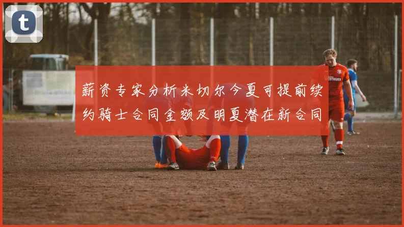 薪资专家分析米切尔今夏可提前续约骑士合同金额及明夏潜在新合同