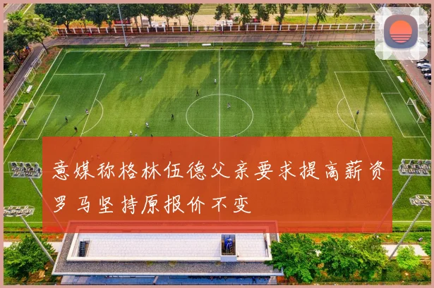 意媒称格林伍德父亲要求提高薪资罗马坚持原报价不变
