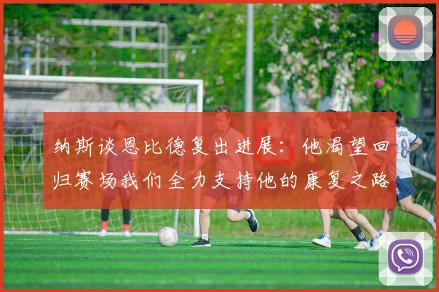 纳斯谈恩比德复出进展：他渴望回归赛场我们全力支持他的康复之路