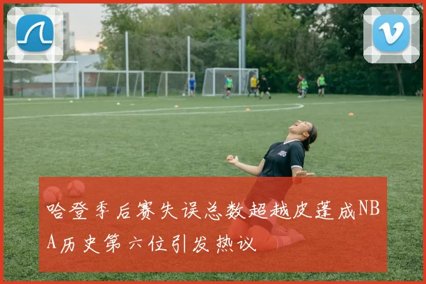 哈登季后赛失误总数超越皮蓬成NBA历史第六位引发热议