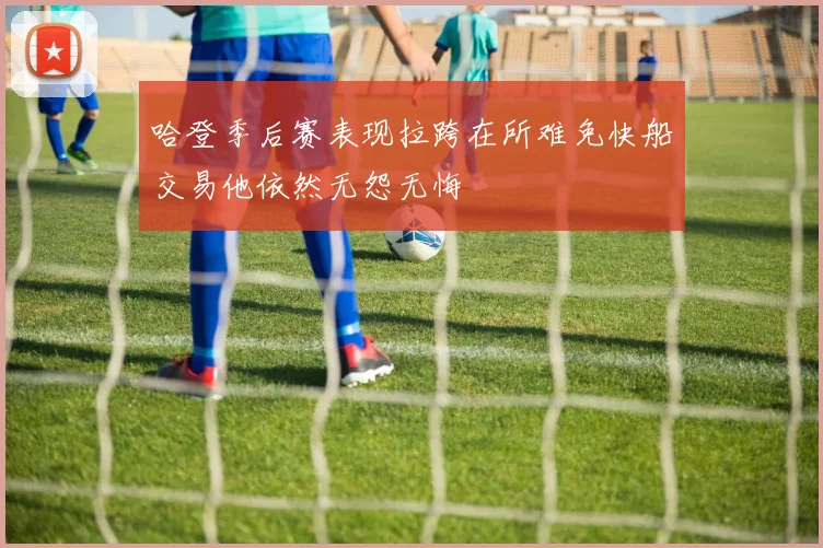 哈登季后赛表现拉跨在所难免快船交易他依然无怨无悔