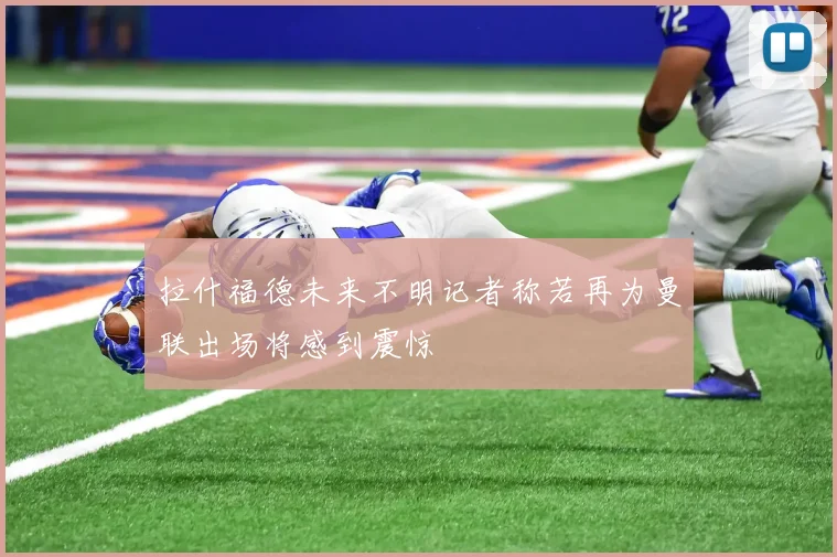 拉什福德未来不明记者称若再为曼联出场将感到震惊