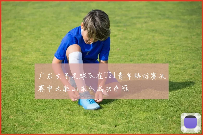 广东女子足球队在U21青年锦标赛决赛中大胜山东队成功夺冠