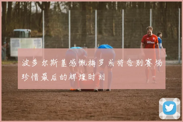 波多尔斯基感慨梅罗或将告别赛场珍惜最后的辉煌时刻
