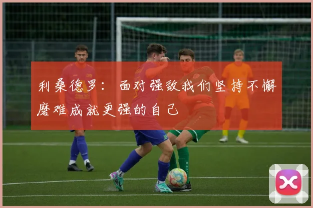 利桑德罗：面对强敌我们坚持不懈磨难成就更强的自己