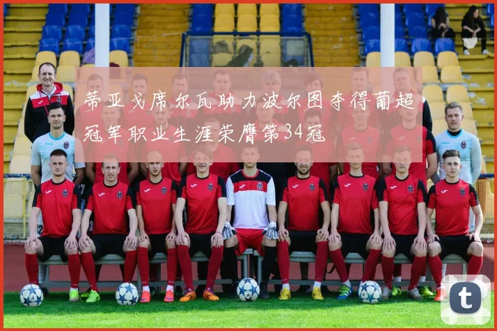 蒂亚戈席尔瓦助力波尔图夺得葡超冠军职业生涯荣膺第34冠