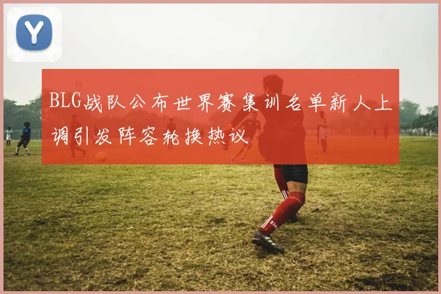 BLG战队公布世界赛集训名单新人上调引发阵容轮换热议