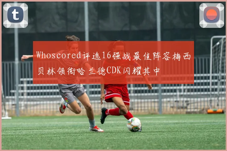 Whoscored评选16强战最佳阵容梅西贝林领衔哈兰德CDK闪耀其中