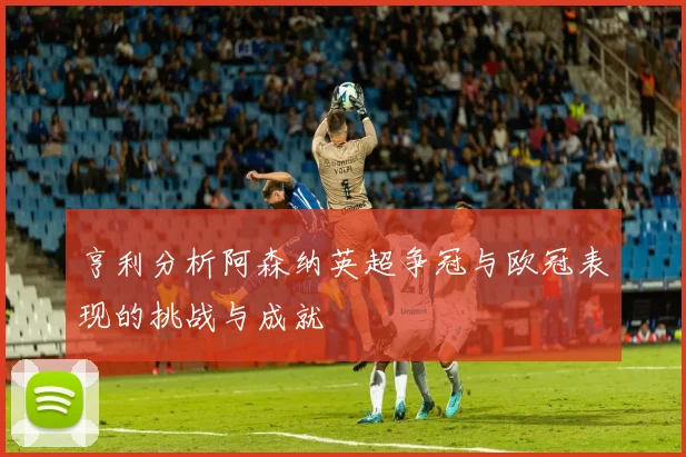 亨利分析阿森纳英超争冠与欧冠表现的挑战与成就