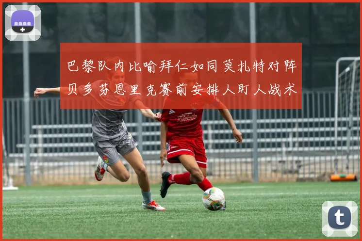 巴黎队内比喻拜仁如同莫扎特对阵贝多芬恩里克赛前安排人盯人战术
