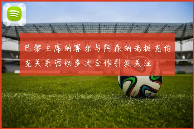 巴黎主席纳赛尔与阿森纳老板克伦克关系密切多次合作引发关注