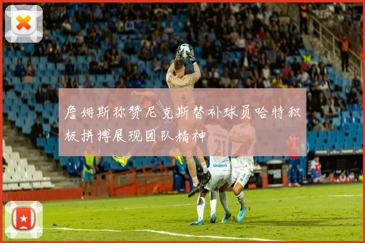 詹姆斯称赞尼克斯替补球员哈特积极拼搏展现团队精神