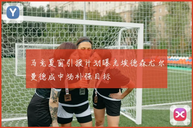 马竞夏窗引援计划曝光埃德森尤尔曼德成中场补强目标